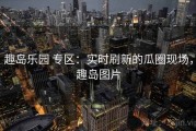 趣岛乐园 专区：实时刷新的瓜圈现场，趣岛图片
