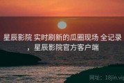 星辰影院 实时刷新的瓜圈现场 全记录，星辰影院官方客户端