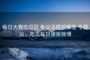 每日大赛吃瓜区 争议话题观察室 专题站，吃瓜每日速报微博