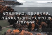 榴莲视频 高能版：围观记录存档站，榴莲视频好久没看到这么好看的了,你们也来看看吧