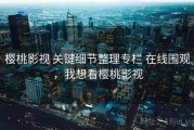 樱桃影视 关键细节整理专栏 在线围观，我想看樱桃影视