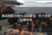 蘑菇视频 完整吃瓜档案馆 · 利于搜索引擎收录