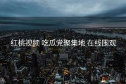 红桃视频 吃瓜党聚集地 在线围观