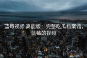 蓝莓视频 高能版：完整吃瓜档案馆，蓝莓的视频
