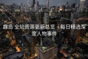 趣岛 全站资源更新总览 · 每日精选深度人物事件
