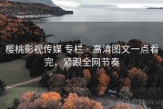 樱桃影视传媒 专栏 · 高清图文一点看完，紧跟全网节奏