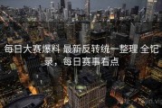 每日大赛爆料 最新反转统一整理 全记录，每日赛事看点