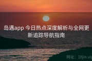 岛遇app 今日热点深度解析与全网更新追踪导航指南