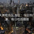 每日大赛吃瓜区 专区：今日热门瓜合集，每日吃瓜播报