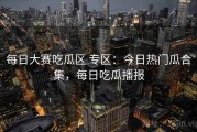 每日大赛吃瓜区 专区：今日热门瓜合集，每日吃瓜播报