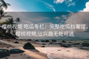 樱桃视频 吃瓜专栏：完整吃瓜档案馆，樱桃视频,让兴趣无处可逃