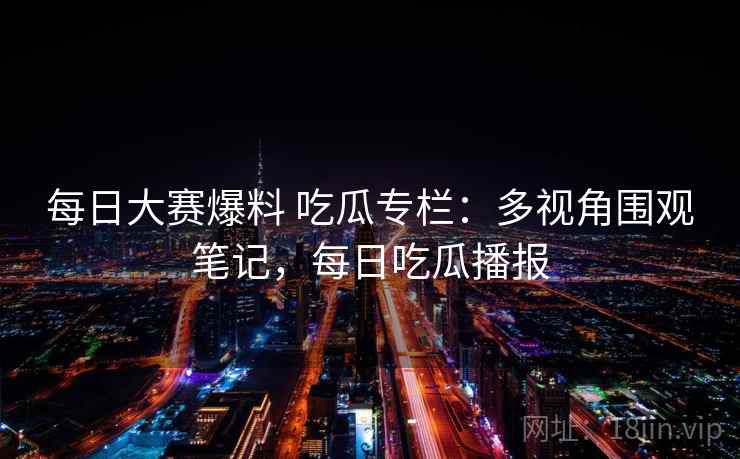 每日大赛爆料 吃瓜专栏:多视角围观笔记,每日吃瓜播报 每日大赛爆料 吃瓜专栏:多视角围观笔记,每日吃瓜播报