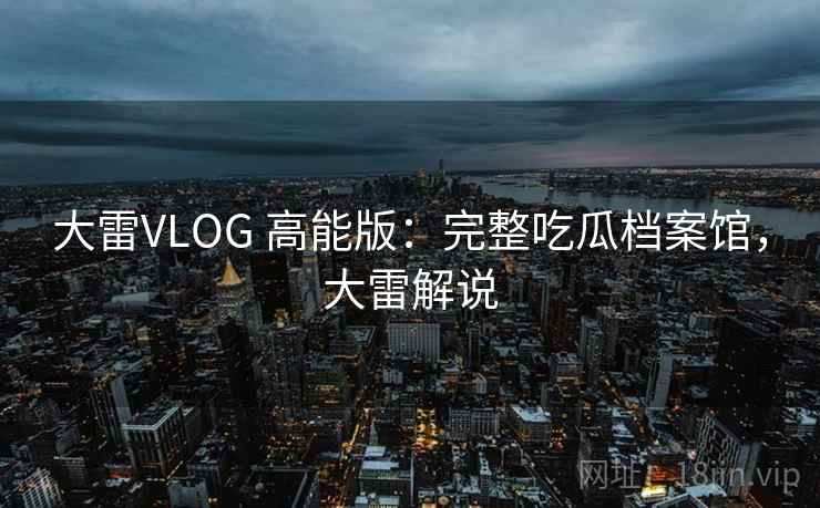 大雷VLOG 高能版：完整吃瓜档案馆，大雷解说