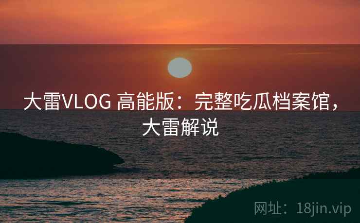 大雷VLOG 高能版：完整吃瓜档案馆，大雷解说