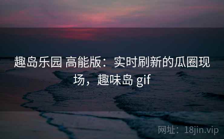 趣岛乐园 高能版:实时刷新的瓜圈现场,趣味岛 gif 趣岛乐园 高能版:实时刷新的瓜圈现场,趣味岛 gif