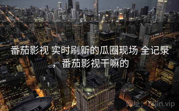 番茄影视 实时刷新的瓜圈现场 全记录，番茄影视干嘛的