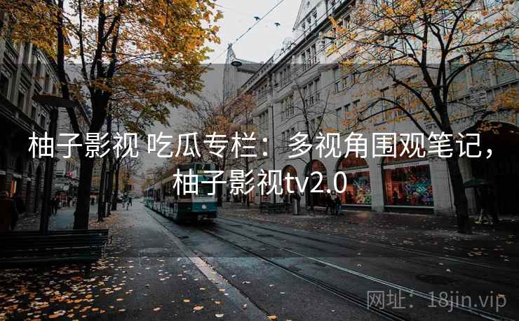 柚子影视 吃瓜专栏：多视角围观笔记，柚子影视tv2.0