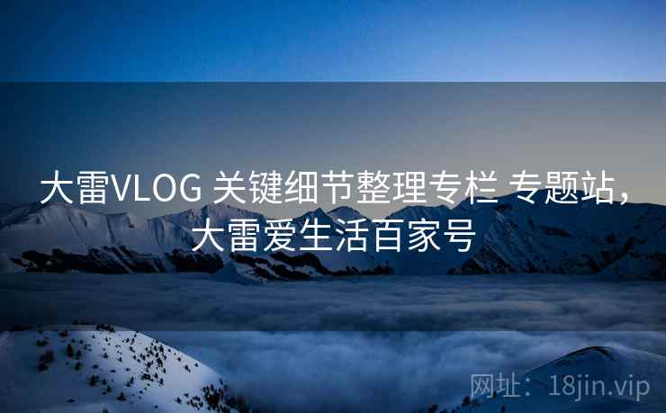 大雷VLOG 关键细节整理专栏 专题站,大雷爱生活百家号 大雷VLOG 关键细节整理专栏 专题站,大雷爱生活百家号