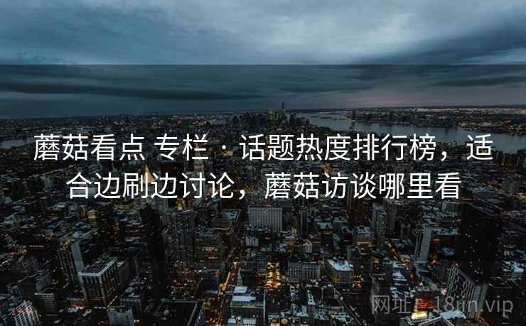 蘑菇看点 专栏 · 话题热度排行榜,适合边刷边讨论,蘑菇访谈哪里看 蘑菇看点 专栏 · 话题热度排行榜,适合边刷边讨论,蘑菇访谈哪里看