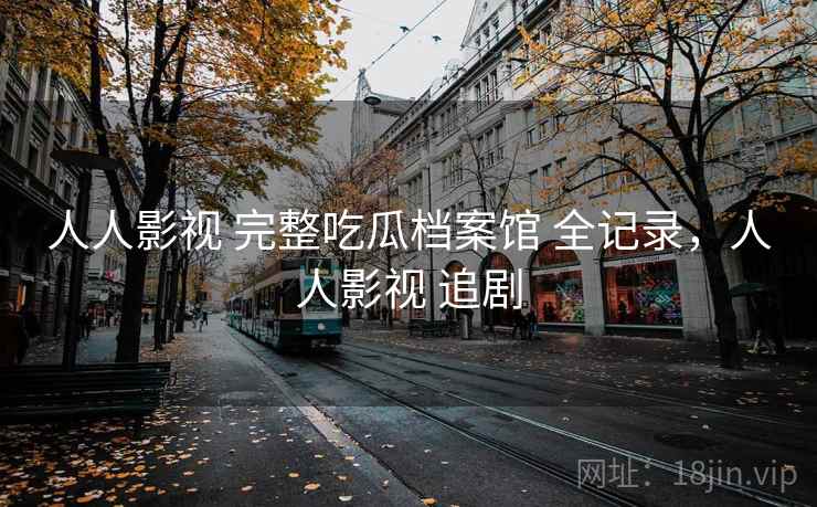人人影视 完整吃瓜档案馆 全记录，人人影视 追剧