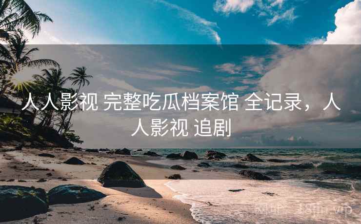 人人影视 完整吃瓜档案馆 全记录，人人影视 追剧
