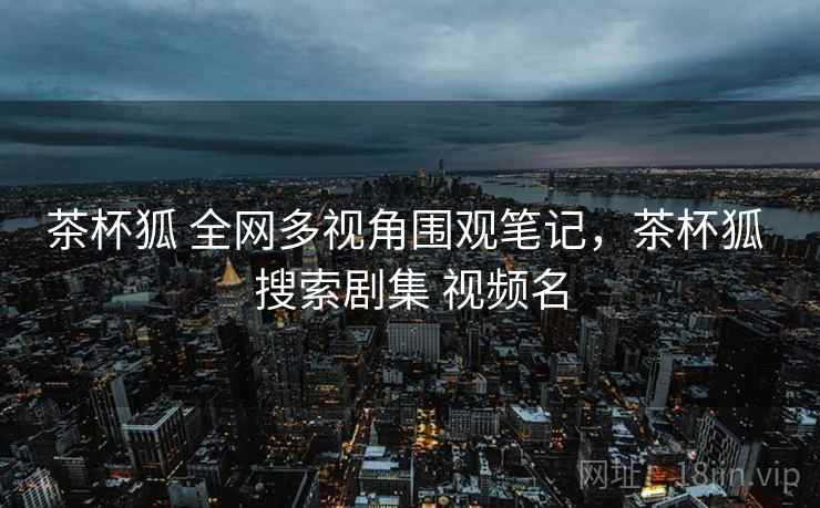 茶杯狐 全网多视角围观笔记，茶杯狐 搜索剧集 视频名