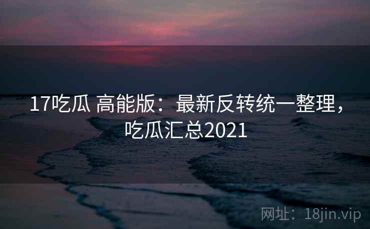 17吃瓜 高能版：最新反转统一整理，吃瓜汇总2021