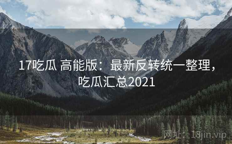 17吃瓜 高能版：最新反转统一整理，吃瓜汇总2021