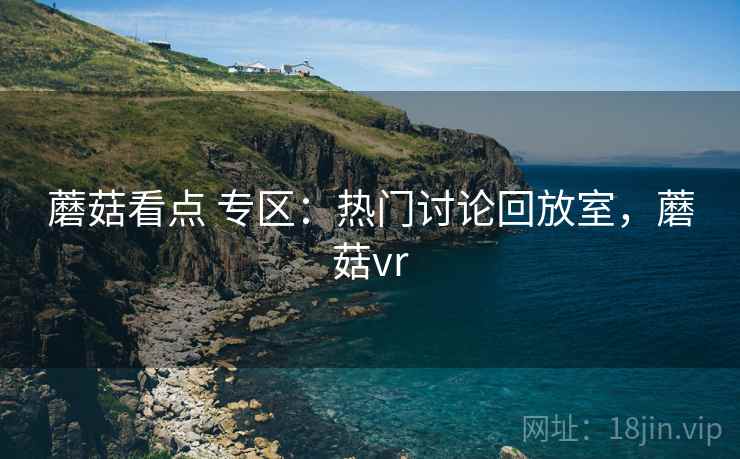 蘑菇看点 专区：热门讨论回放室，蘑菇vr