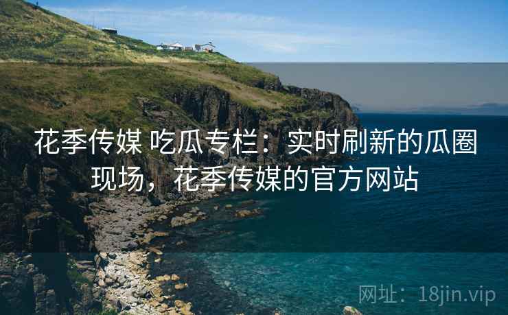 花季传媒 吃瓜专栏：实时刷新的瓜圈现场，花季传媒的官方网站