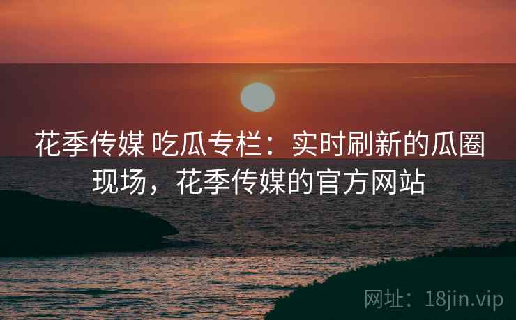 花季传媒 吃瓜专栏：实时刷新的瓜圈现场，花季传媒的官方网站