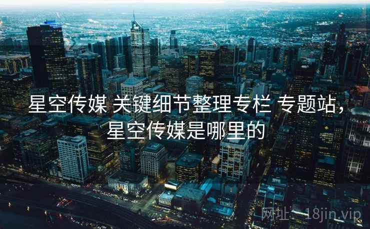 星空传媒 关键细节整理专栏 专题站，星空传媒是哪里的