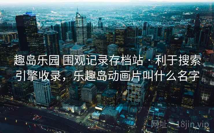 趣岛乐园 围观记录存档站 · 利于搜索引擎收录,乐趣岛动画片叫什么名字 趣岛乐园 围观记录存档站 · 利于搜索引擎收录,乐趣岛动画片叫什么名字