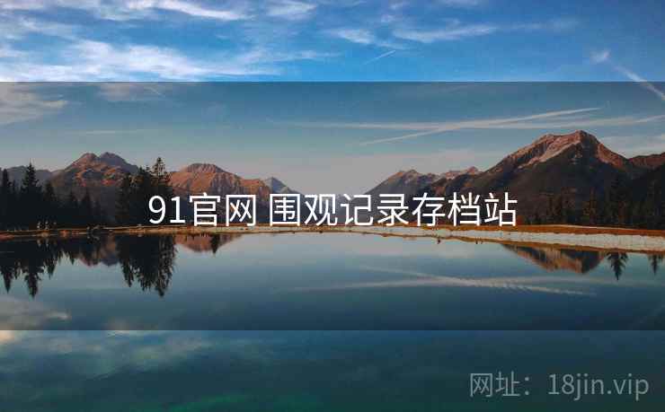 91官网 围观记录存档站 91官网 围观记录存档站