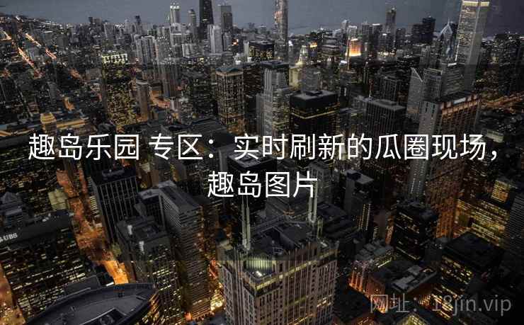 趣岛乐园 专区:实时刷新的瓜圈现场,趣岛图片 趣岛乐园 专区:实时刷新的瓜圈现场,趣岛图片
