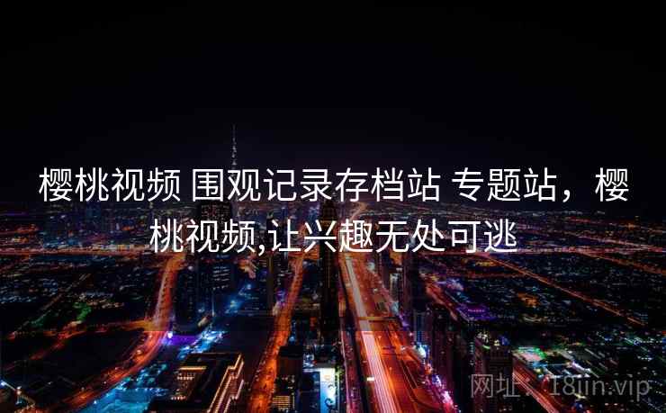 樱桃视频 围观记录存档站 专题站,樱桃视频,让兴趣无处可逃 樱桃视频 围观记录存档站 专题站,樱桃视频,让兴趣无处可逃