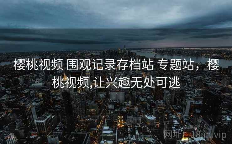 樱桃视频 围观记录存档站 专题站,樱桃视频,让兴趣无处可逃 樱桃视频 围观记录存档站 专题站,樱桃视频,让兴趣无处可逃