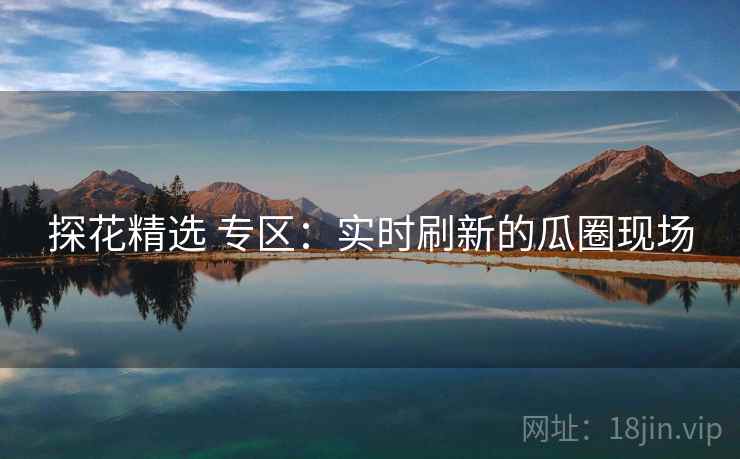 探花精选 专区:实时刷新的瓜圈现场 探花精选 专区:实时刷新的瓜圈现场