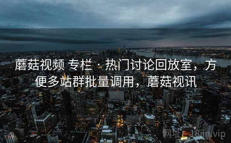 蘑菇视频 专栏 · 热门讨论回放室,方便多站群批量调用,蘑菇视讯 蘑菇视频 专栏 · 热门讨论回放室,方便多站群批量调用,蘑菇视讯