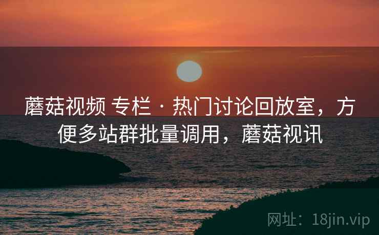 蘑菇视频 专栏 · 热门讨论回放室,方便多站群批量调用,蘑菇视讯 蘑菇视频 专栏 · 热门讨论回放室,方便多站群批量调用,蘑菇视讯