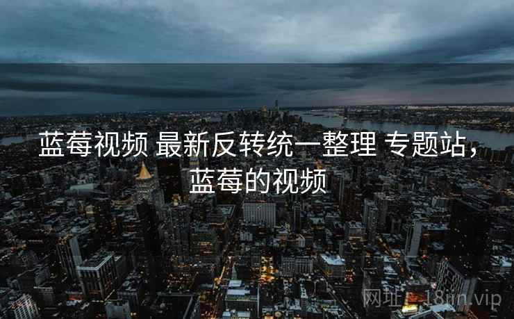 蓝莓视频 最新反转统一整理 专题站,蓝莓的视频 蓝莓视频 最新反转统一整理 专题站,蓝莓的视频