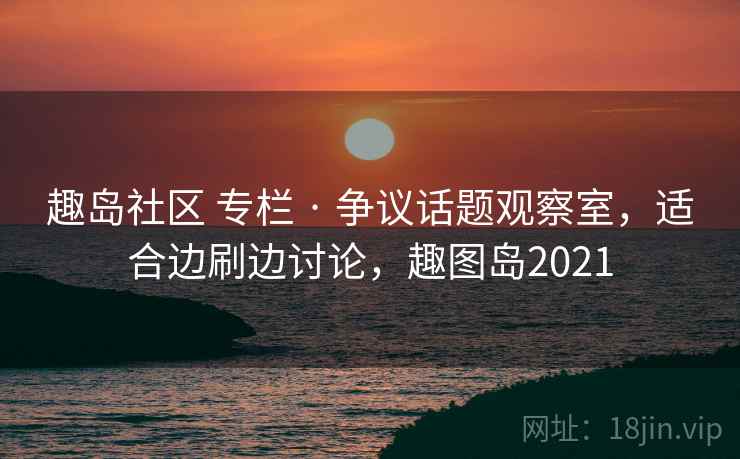 趣岛社区 专栏 · 争议话题观察室,适合边刷边讨论,趣图岛2021 趣岛社区 专栏 · 争议话题观察室,适合边刷边讨论,趣图岛2021