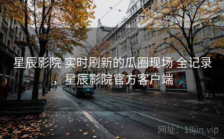 星辰影院 实时刷新的瓜圈现场 全记录，星辰影院官方客户端