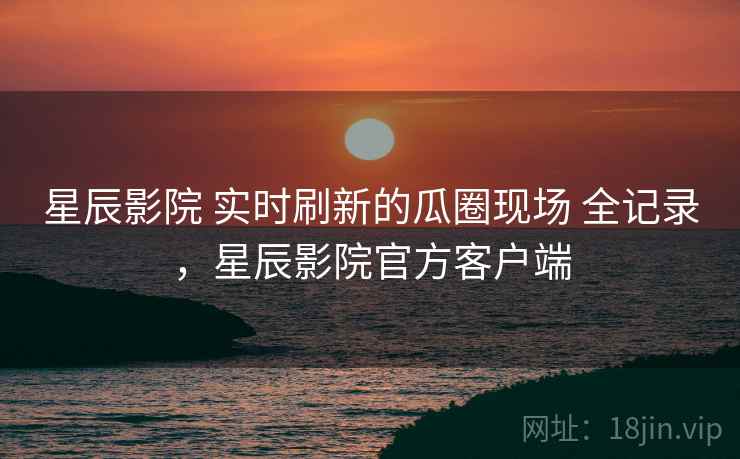 星辰影院 实时刷新的瓜圈现场 全记录，星辰影院官方客户端