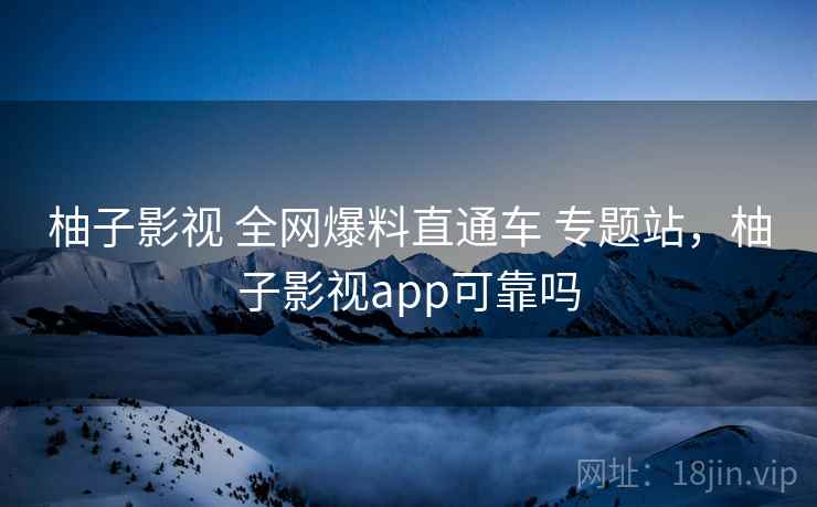 柚子影视 全网爆料直通车 专题站，柚子影视app可靠吗