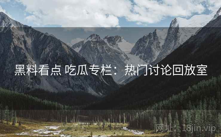 黑料看点 吃瓜专栏：热门讨论回放室