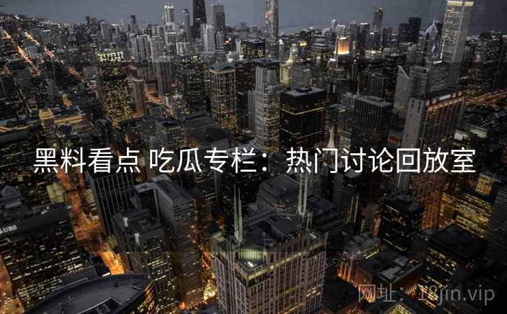黑料看点 吃瓜专栏：热门讨论回放室
