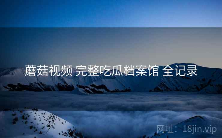 蘑菇视频 完整吃瓜档案馆 全记录