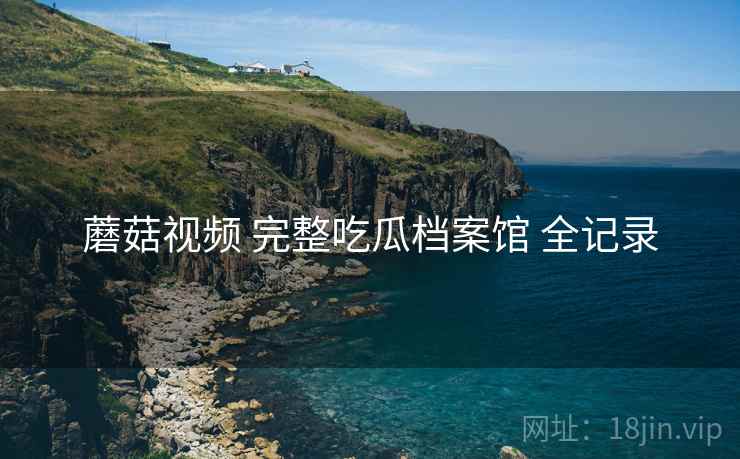 蘑菇视频 完整吃瓜档案馆 全记录