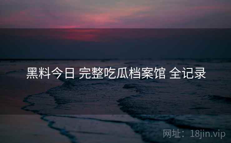 黑料今日 完整吃瓜档案馆 全记录